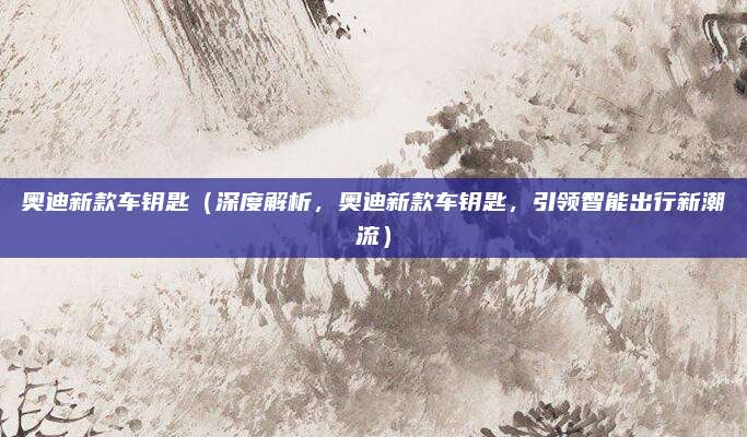 奥迪新款车钥匙(深度解析,奥迪新款车钥匙,引领智能出行新潮流)