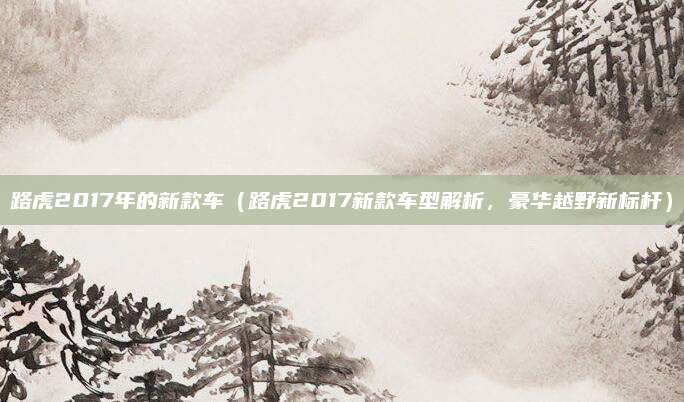 路虎2017年的新款车(路虎2017新款车型解析,豪华越野新标杆)