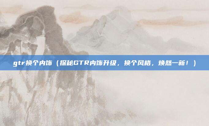 gtr换个内饰（探秘GTR内饰升级，换个风格，焕然一新！）