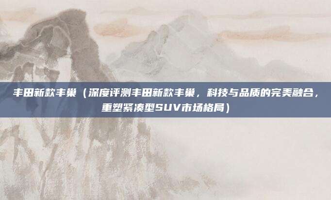 丰田新款丰巢(深度评测丰田新款丰巢,科技与品质的完美融合,重塑紧凑型SUV市场格局)