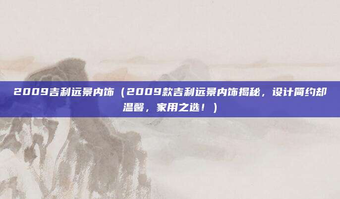 2009吉利远景内饰（2009款吉利远景内饰揭秘，设计简约却温馨，家用之选！）