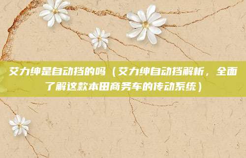 艾力绅是自动挡的吗(艾力绅自动挡解析,全面了解这款本田商务车的传动系统)