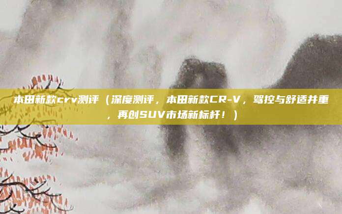 本田新款crv测评(深度测评,本田新款CR-V,驾控与舒适并重,再创SUV市场新标杆!)