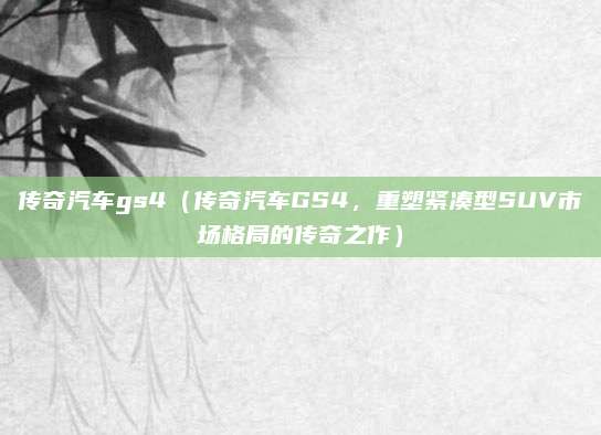 传奇汽车gs4(传奇汽车GS4,重塑紧凑型SUV市场格局的传奇之作)