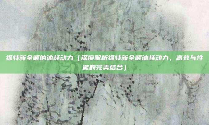 福特新全顺的油耗动力（深度解析福特新全顺油耗动力，高效与性能的完美结合）