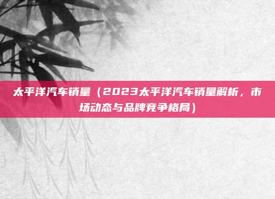 太平洋汽车销量(2023太平洋汽车销量解析,市场动态与品牌竞争格局)