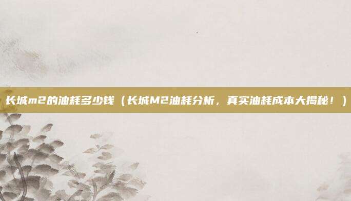 长城m2的油耗多少钱(长城M2油耗分析,真实油耗成本大揭秘!)