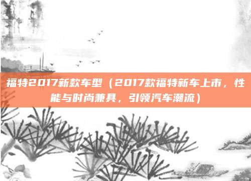 福特2017新款车型(2017款福特新车上市,性能与时尚兼具,引领汽车潮流)
