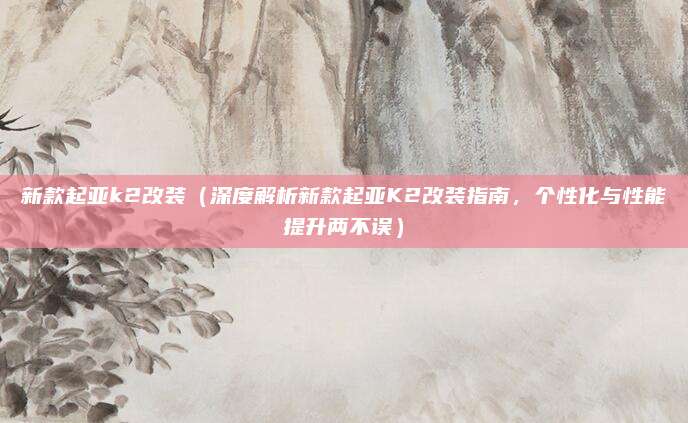 新款起亚k2改装（深度解析新款起亚K2改装指南，个性化与性能提升两不误）