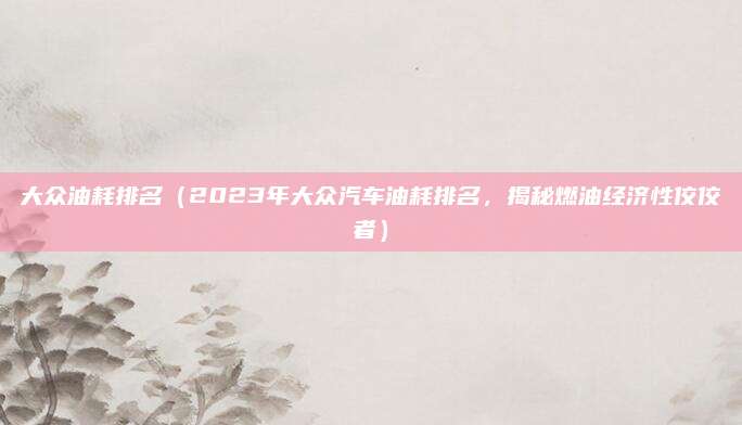大众油耗排名(2023年大众汽车油耗排名,揭秘燃油经济性佼佼者)
