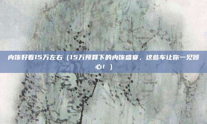 内饰好看15万左右(15万预算下的内饰盛宴,这些车让你一见倾心!)