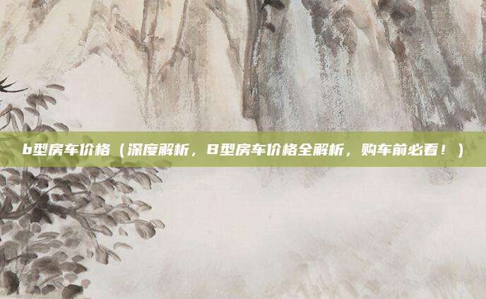 b型房车价格(深度解析,B型房车价格全解析,购车前必看!)