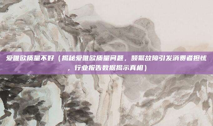 爱唯欧质量不好（揭秘爱唯欧质量问题，频繁故障引发消费者担忧，行业报告数据揭示真相）