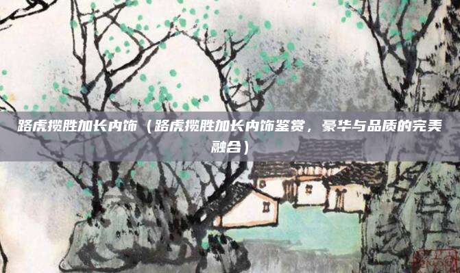 路虎揽胜加长内饰(路虎揽胜加长内饰鉴赏,豪华与品质的完美融合)