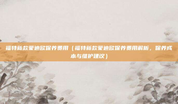 福特新款蒙迪欧保养费用(福特新款蒙迪欧保养费用解析,保养成本与维护建议)