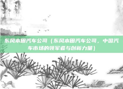 东风本田汽车公司(东风本田汽车公司,中国汽车市场的领军者与创新力量)