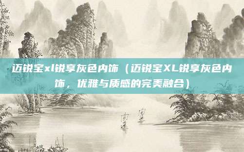 迈锐宝xl锐享灰色内饰(迈锐宝XL锐享灰色内饰,优雅与质感的完美融合)