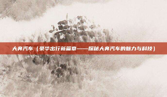 大奔汽车(豪华出行新篇章——探秘大奔汽车的魅力与科技)