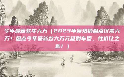今年最新款车六万(2023年度热销盘点仅需六万!盘点今年最新款六万元级别车型,性价比之选!)