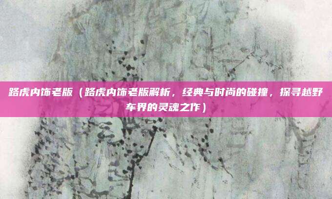 路虎内饰老版(路虎内饰老版解析,经典与时尚的碰撞,探寻越野车界的灵魂之作)