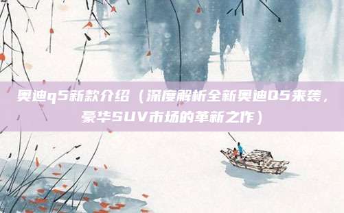 奥迪q5新款介绍（深度解析全新奥迪Q5来袭，豪华SUV市场的革新之作）