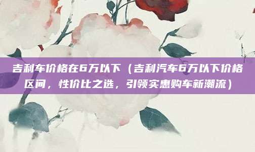 吉利车价格在6万以下(吉利汽车6万以下价格区间,性价比之选,引领实惠购车新潮流)