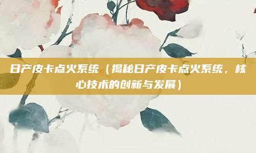 日产皮卡点火系统(揭秘日产皮卡点火系统,核心技术的创新与发展)