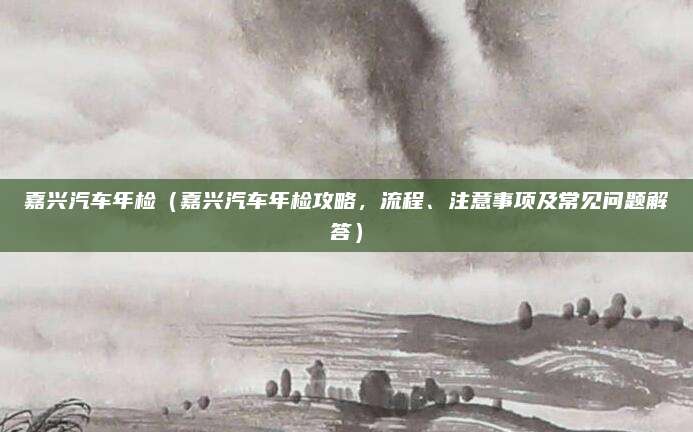 嘉兴汽车年检(嘉兴汽车年检攻略,流程、注意事项及常见问题解答)