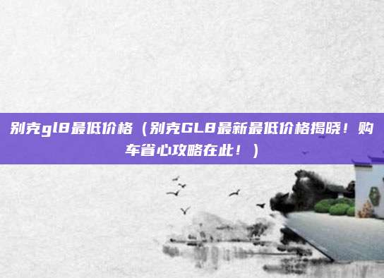 别克gl8最低价格(别克GL8最新最低价格揭晓!购车省心攻略在此!)
