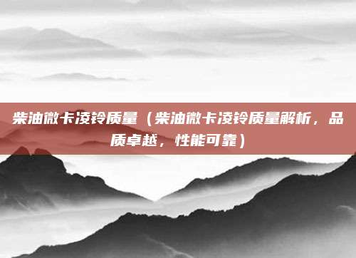 柴油微卡凌铃质量(柴油微卡凌铃质量解析,品质卓越,性能可靠)