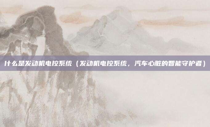什么是发动机电控系统(发动机电控系统,汽车心脏的智能守护者)