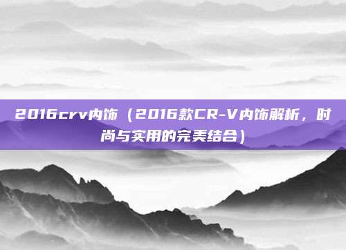 2016crv内饰(2016款CR-V内饰解析,时尚与实用的完美结合)