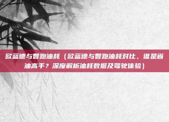 欧蓝德与智跑油耗（欧蓝德与智跑油耗对比，谁是省油高手？深度解析油耗数据及驾驶体验）