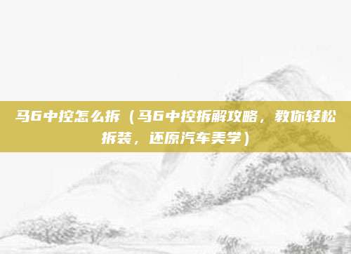 马6中控怎么拆(马6中控拆解攻略,教你轻松拆装,还原汽车美学)