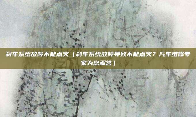 刹车系统故障不能点火(刹车系统故障导致不能点火?汽车维修专家为您解答)