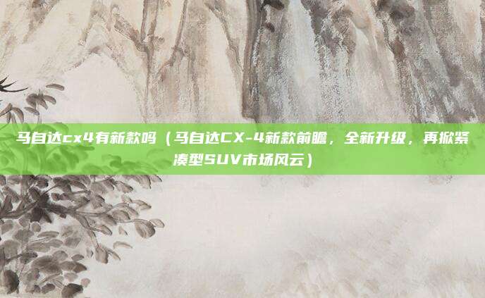 马自达cx4有新款吗(马自达CX-4新款前瞻,全新升级,再掀紧凑型SUV市场风云)