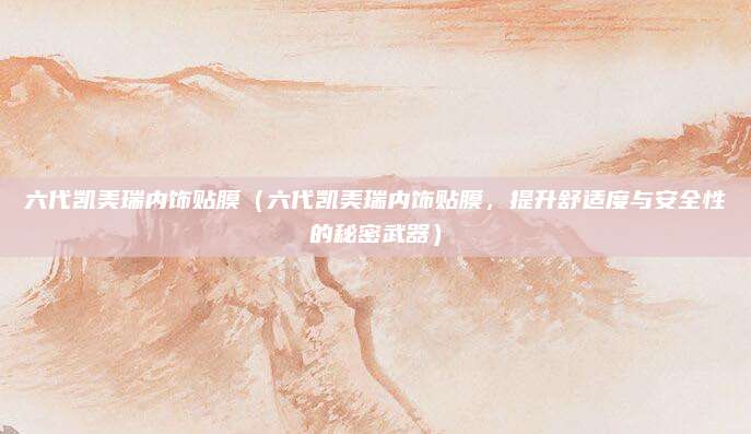 六代凯美瑞内饰贴膜(六代凯美瑞内饰贴膜,提升舒适度与安全性的秘密武器)