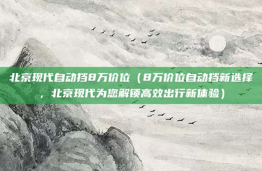 北京现代自动挡8万价位(8万价位自动挡新选择,北京现代为您解锁高效出行新体验)