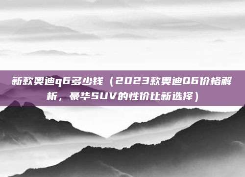 新款奥迪q6多少钱(2023款奥迪Q6价格解析,豪华SUV的性价比新选择)