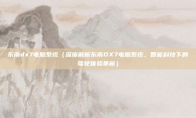 东南dx7电脑系统(深度解析东南DX7电脑系统,智能科技下的驾驶体验革新)