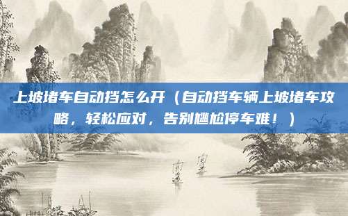 上坡堵车自动挡怎么开(自动挡车辆上坡堵车攻略,轻松应对,告别尴尬停车难!)