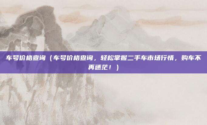 车号价格查询(车号价格查询,轻松掌握二手车市场行情,购车不再迷茫!)