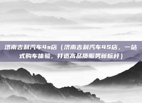 济南吉利汽车4s店(济南吉利汽车4S店,一站式购车体验,打造高品质服务新标杆)