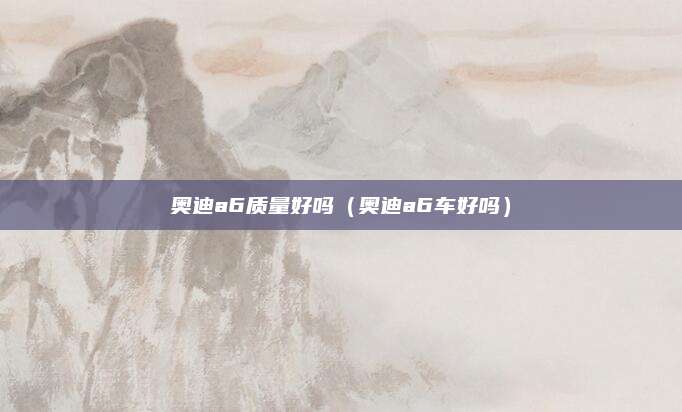 奥迪a6质量好吗(奥迪a6车好吗)