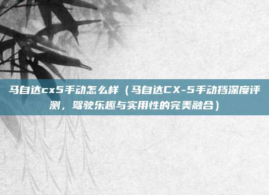 马自达cx5手动怎么样(马自达CX-5手动挡深度评测,驾驶乐趣与实用性的完美融合)