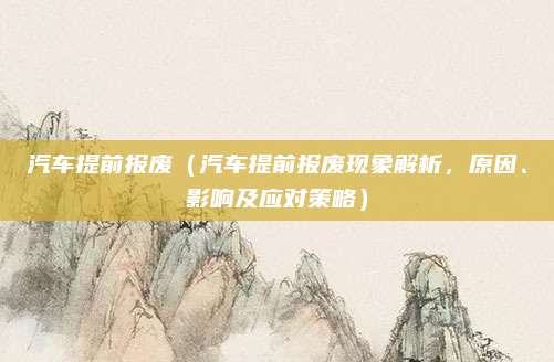 汽车提前报废(汽车提前报废现象解析,原因、影响及应对策略)