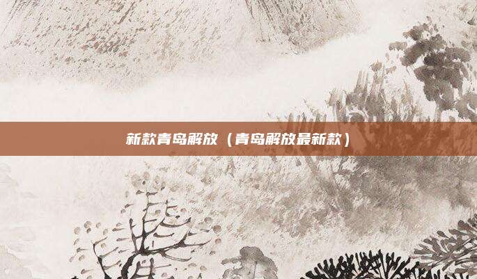 新款青岛解放（青岛解放最新款）
