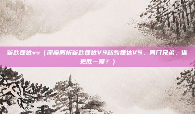 新款捷达vs（深度解析新款捷达VS新款捷达VS，同门兄弟，谁更胜一筹？）