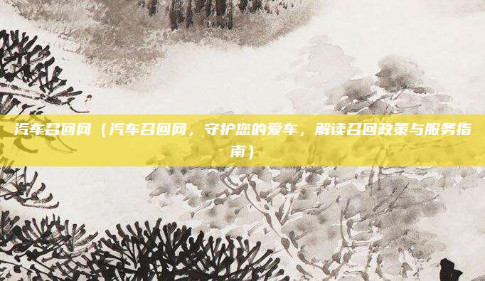 汽车召回网(汽车召回网,守护您的爱车,解读召回政策与服务指南)