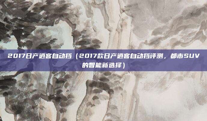 2017日产逍客自动挡(2017款日产逍客自动挡评测,都市SUV的智能新选择)
